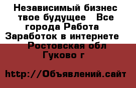 Независимый бизнес-твое будущее - Все города Работа » Заработок в интернете   . Ростовская обл.,Гуково г.